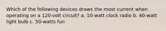 Which of the following devices draws the most current when operating on a 120-volt circuit? a. 10-watt clock radio b. 40-watt light bulb c. 50-watts fun