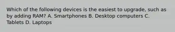 Which of the following devices is the easiest to upgrade, such as by adding RAM? A. Smartphones B. Desktop computers C. Tablets D. Laptops