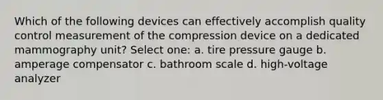 Which of the following devices can effectively accomplish quality control measurement of the compression device on a dedicated mammography unit? Select one: a. tire pressure gauge b. amperage compensator c. bathroom scale d. high-voltage analyzer