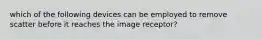 which of the following devices can be employed to remove scatter before it reaches the image receptor?