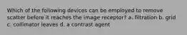 Which of the following devices can be employed to remove scatter before it reaches the image receptor? a. filtration b. grid c. collimator leaves d. a contrast agent