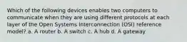 Which of the following devices enables two computers to communicate when they are using different protocols at each layer of the Open Systems Interconnection (OSI) reference model? a. A router b. A switch c. A hub d. A gateway