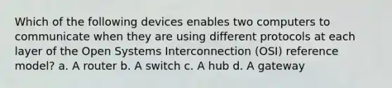 Which of the following devices enables two computers to communicate when they are using different protocols at each layer of the Open Systems Interconnection (OSI) reference model? a. A router b. A switch c. A hub d. A gateway