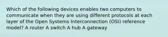 Which of the following devices enables two computers to communicate when they are using different protocols at each layer of the Open Systems Interconnection (OSI) reference model? A router A switch A hub A gateway