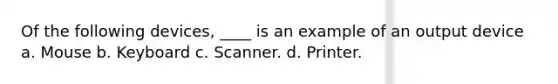 Of the following devices, ____ is an example of an output device a. Mouse b. Keyboard c. Scanner. d. Printer.