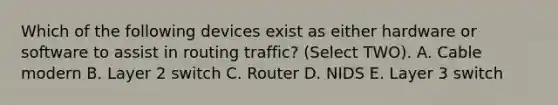 Which of the following devices exist as either hardware or software to assist in routing traffic? (Select TWO). A. Cable modern B. Layer 2 switch C. Router D. NIDS E. Layer 3 switch