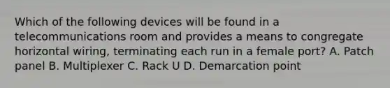Which of the following devices will be found in a telecommunications room and provides a means to congregate horizontal wiring, terminating each run in a female port? A. Patch panel B. Multiplexer C. Rack U D. Demarcation point