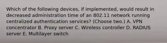 Which of the following devices, if implemented, would result in decreased administration time of an 802.11 network running centralized authentication services? (Choose two.) A. VPN concentrator B. Proxy server C. Wireless controller D. RADIUS server E. Multilayer switch