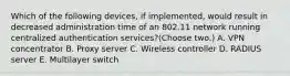 Which of the following devices, if implemented, would result in decreased administration time of an 802.11 network running centralized authentication services?(Choose two.) A. VPN concentrator B. Proxy server C. Wireless controller D. RADIUS server E. Multilayer switch