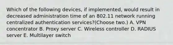 Which of the following devices, if implemented, would result in decreased administration time of an 802.11 network running centralized authentication services?(Choose two.) A. VPN concentrator B. Proxy server C. Wireless controller D. RADIUS server E. Multilayer switch