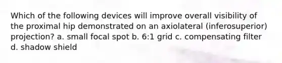 Which of the following devices will improve overall visibility of the proximal hip demonstrated on an axiolateral (inferosuperior) projection? a. small focal spot b. 6:1 grid c. compensating filter d. shadow shield
