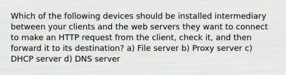 Which of the following devices should be installed intermediary between your clients and the web servers they want to connect to make an HTTP request from the client, check it, and then forward it to its destination? a) File server b) Proxy server c) DHCP server d) DNS server