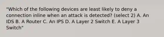 "Which of the following devices are least likely to deny a connection inline when an attack is detected? (select 2) A. An IDS B. A Router C. An IPS D. A Layer 2 Switch E. A Layer 3 Switch"