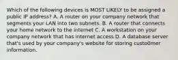 Which of the following devices is MOST LIKELY to be assigned a public IP address? A. A router on your company network that segments your LAN into two subnets. B. A router that connects your home network to the internet C. A workstation on your company network that has internet access D. A database server that's used by your company's website for storing custo0mer information.