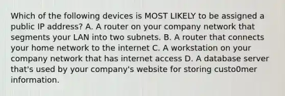 Which of the following devices is MOST LIKELY to be assigned a public IP address? A. A router on your company network that segments your LAN into two subnets. B. A router that connects your home network to the internet C. A workstation on your company network that has internet access D. A database server that's used by your company's website for storing custo0mer information.