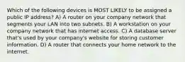 Which of the following devices is MOST LIKELY to be assigned a public IP address? A) A router on your company network that segments your LAN into two subnets. B) A workstation on your company network that has internet access. C) A database server that's used by your company's website for storing customer information. D) A router that connects your home network to the internet.