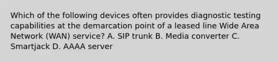 Which of the following devices often provides diagnostic testing capabilities at the demarcation point of a leased line Wide Area Network (WAN) service? A. SIP trunk B. Media converter C. Smartjack D. AAAA server