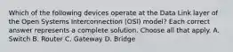 Which of the following devices operate at the Data Link layer of the Open Systems Interconnection (OSI) model? Each correct answer represents a complete solution. Choose all that apply. A. Switch B. Router C. Gateway D. Bridge