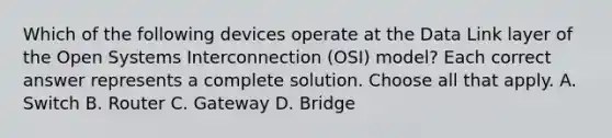 Which of the following devices operate at the Data Link layer of the Open Systems Interconnection (OSI) model? Each correct answer represents a complete solution. Choose all that apply. A. Switch B. Router C. Gateway D. Bridge