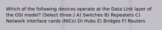 Which of the following devices operate at the Data Link layer of the OSI model? (Select three.) A) Switches B) Repeaters C) Network interface cards (NICs) D) Hubs E) Bridges F) Routers