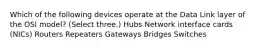 Which of the following devices operate at the Data Link layer of the OSI model? (Select three.) Hubs Network interface cards (NICs) Routers Repeaters Gateways Bridges Switches