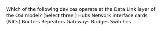 Which of the following devices operate at the Data Link layer of the OSI model? (Select three.) Hubs Network interface cards (NICs) Routers Repeaters Gateways Bridges Switches