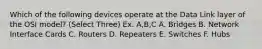 Which of the following devices operate at the Data Link layer of the OSI model? (Select Three) Ex. A,B,C A. Bridges B. Network Interface Cards C. Routers D. Repeaters E. Switches F. Hubs