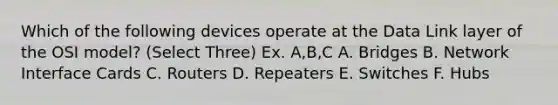 Which of the following devices operate at the Data Link layer of the OSI model? (Select Three) Ex. A,B,C A. Bridges B. Network Interface Cards C. Routers D. Repeaters E. Switches F. Hubs