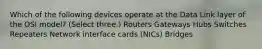 Which of the following devices operate at the Data Link layer of the OSI model? (Select three.) Routers Gateways Hubs Switches Repeaters Network interface cards (NICs) Bridges