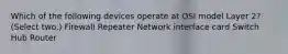 Which of the following devices operate at OSI model Layer 2? (Select two.) Firewall Repeater Network interface card Switch Hub Router