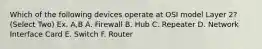 Which of the following devices operate at OSI model Layer 2? (Select Two) Ex. A,B A. Firewall B. Hub C. Repeater D. Network Interface Card E. Switch F. Router