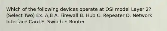 Which of the following devices operate at OSI model Layer 2? (Select Two) Ex. A,B A. Firewall B. Hub C. Repeater D. Network Interface Card E. Switch F. Router