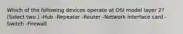 Which of the following devices operate at OSI model layer 2? (Select two.) -Hub -Repeater -Router -Network interface card -Switch -Firewall