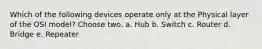 Which of the following devices operate only at the Physical layer of the OSI model? Choose two. a. Hub b. Switch c. Router d. Bridge e. Repeater
