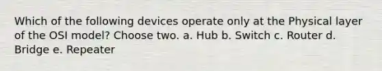 Which of the following devices operate only at the Physical layer of the OSI model? Choose two. a. Hub b. Switch c. Router d. Bridge e. Repeater