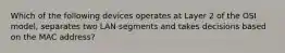 Which of the following devices operates at Layer 2 of the OSI model, separates two LAN segments and takes decisions based on the MAC address?