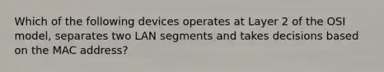 Which of the following devices operates at Layer 2 of the OSI model, separates two LAN segments and takes decisions based on the MAC address?