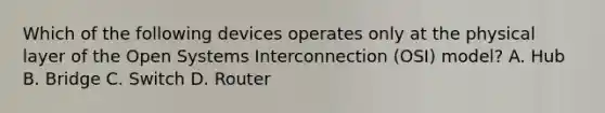 Which of the following devices operates only at the physical layer of the Open Systems Interconnection (OSI) model? A. Hub B. Bridge C. Switch D. Router