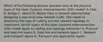 Which of the following devices operates only at the physical layer of the Open Systems Interconnection (OSI) model? A. Hub B. Bridge C. Switch D. Router Alice is network administrator designing a new local area network (LAN). She needs to determine the type of cabling and the network topology to implement. Which layers of the Open Systems Interconnection (OSI) model apply to cabling and topology elements? A. Physical and data link layers B. Data link and network layers C. Network and transport layers D. Transport and application layers