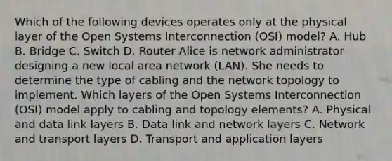 Which of the following devices operates only at the physical layer of the Open Systems Interconnection (OSI) model? A. Hub B. Bridge C. Switch D. Router Alice is network administrator designing a new local area network (LAN). She needs to determine the type of cabling and the network topology to implement. Which layers of the Open Systems Interconnection (OSI) model apply to cabling and topology elements? A. Physical and data link layers B. Data link and network layers C. Network and transport layers D. Transport and application layers