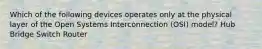 Which of the following devices operates only at the physical layer of the Open Systems Interconnection (OSI) model? Hub Bridge Switch Router