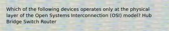 Which of the following devices operates only at the physical layer of the Open Systems Interconnection (OSI) model? Hub Bridge Switch Router