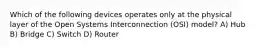 Which of the following devices operates only at the physical layer of the Open Systems Interconnection (OSI) model? A) Hub B) Bridge C) Switch D) Router