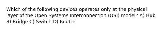 Which of the following devices operates only at the physical layer of the Open Systems Interconnection (OSI) model? A) Hub B) Bridge C) Switch D) Router