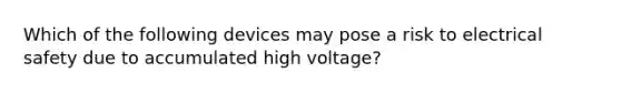 Which of the following devices may pose a risk to electrical safety due to accumulated high voltage?