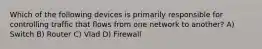 Which of the following devices is primarily responsible for controlling traffic that flows from one network to another? A) Switch B) Router C) Vlad D) Firewall