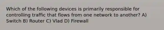 Which of the following devices is primarily responsible for controlling traffic that flows from one network to another? A) Switch B) Router C) Vlad D) Firewall