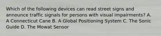 Which of the following devices can read street signs and announce traffic signals for persons with visual impairments? A. A Connecticut Cane B. A Global Positioning System C. The Sonic Guide D. The Mowat Sensor