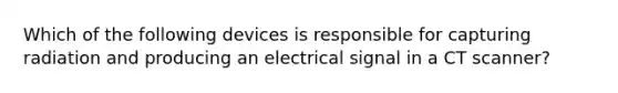 Which of the following devices is responsible for capturing radiation and producing an electrical signal in a CT scanner?