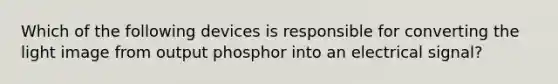 Which of the following devices is responsible for converting the light image from output phosphor into an electrical signal?